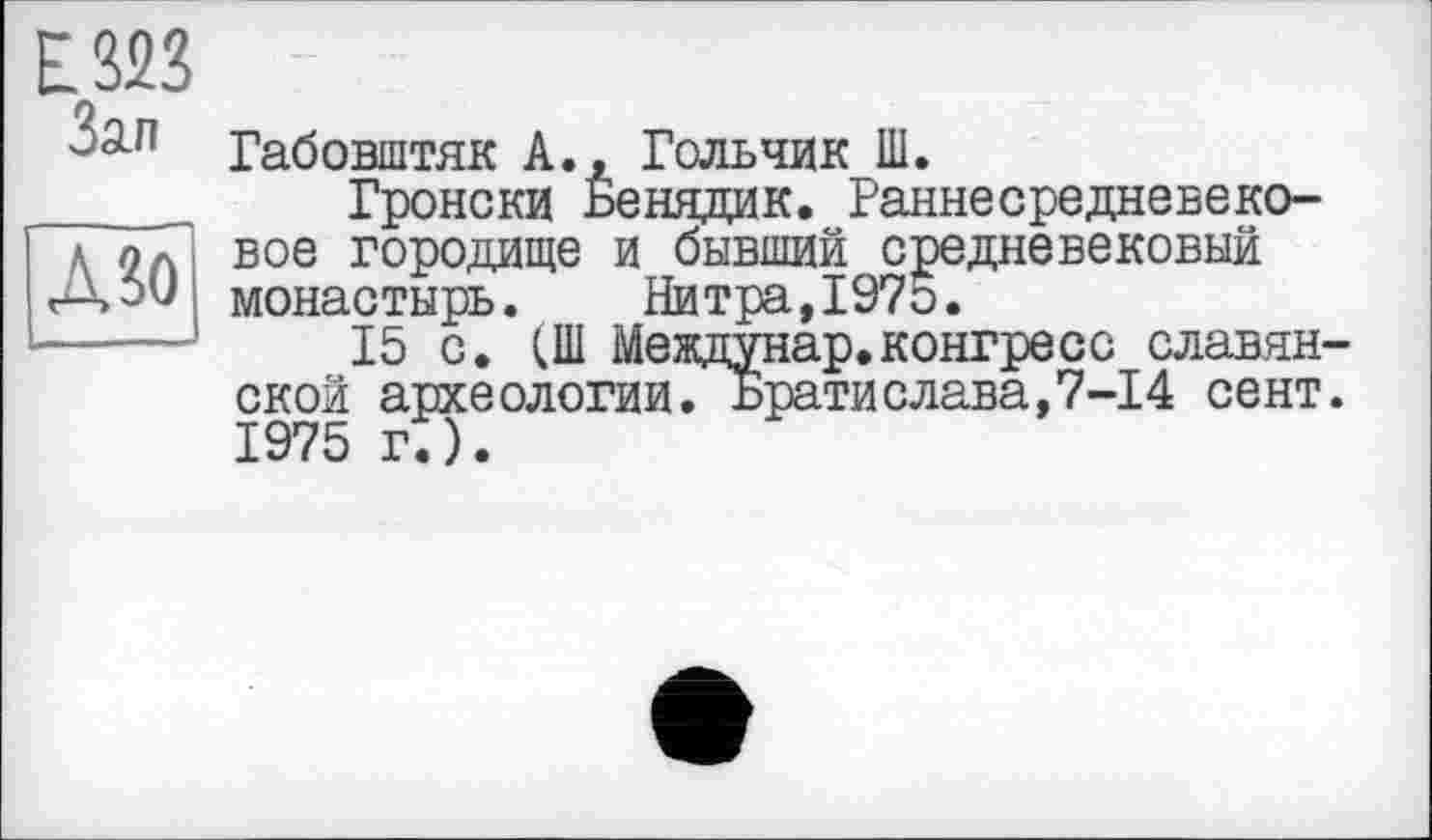 ﻿оа-п Габовштяк А., Гольчик Ш.
_____ Гронски Бенядик. Раннесредневеко-
А 2л вое городище и бывший средневековый монастырь. Нитра,197о.
-----15 с. (Ш Междунар.конгресс славянской археологии. Братислава,7-14 сент.